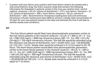 • A patient with liver failure and a patient with heart failure need to be treated with a
new antiarrhythmic drug. You find a research study that contains the following
information for Stopabeat in patients similar to the ones you need to treat: normal
subjects: clearance = 45 L/h, volume of distribution = 175 L; liver failure: clearance = 15
L/h, volume of distribution = 300 L; heart failure: clearance = 30 L/h, volume of
distribution = 100 L. Recommend an intravenous loading dose (LD) and continuous
intravenous infusion maintenance dose (MD) to achieve a steady-state concentration of
10 mg/L for your two patients based on this data and estimate the time it will take to
achieve steady-state conditions.
Sol:
The liver failure patient would likely have pharmacokinetic parameters similar to
the liver failure patients in the research study (Cl = 15 L/h, V = 300 L): LD = V ⋅ Css,
LD = (300 L)(10 mg/L) = 3000 mg intravenous bolus; MD = Cl ⋅ Css, MD = (15 L/h)
(10 mg/L) = 150 mg/h intravenous infusion. The half-life would be estimated using
the clearance and volume of distribution: t1/2 = (0.693 V)/Cl, t1/2 = [(0.693)(300
L)] / (15 L/h) = 13.9 h. Steady state would be achieved in 3–5 t1/2 equal to 42–70
hours. The heart failure patient would likely have pharmacokinetic parameters
similar to the heart failure patients in the research study (Cl = 30 L/h, V = 100 L):
LD = V ⋅ Css, LD = (100 L)(10 mg/L) = 1000 mg intravenous bolus; MD = Cl ⋅ Css, MD
= (30 L/h) (10 mg/L) = 300 mg/h intravenous infusion. The half-life would be
estimated using the clearance and volume of distribution: t1/2 = (0.693 V)/Cl, t1/2
= [(0.693)(100 L)]/ (30 L/h) = 2.3 h. Steady state would be achieved in 3–5 t1/2
equal to 7–12 hours.
 