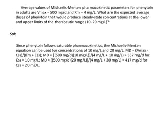 Average values of Michaelis-Menten pharmacokinetic parameters for phenytoin
in adults are Vmax = 500 mg/d and Km = 4 mg/L. What are the expected average
doses of phenytoin that would produce steady-state concentrations at the lower
and upper limits of the therapeutic range (10–20 mg/L)?
Sol:
Since phenytoin follows saturable pharmacokinetics, the Michaelis-Menten
equation can be used for concentrations of 10 mg/L and 20 mg/L: MD = (Vmax ⋅
Css)/(Km + Css); MD = [(500 mg/d)(10 mg/L)]/(4 mg/L + 10 mg/L) = 357 mg/d for
Css = 10 mg/L; MD = [(500 mg/d)(20 mg/L)]/(4 mg/L + 20 mg/L) = 417 mg/d for
Css = 20 mg/L.
 
