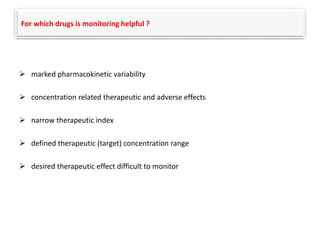 For which drugs is monitoring helpful ?
 marked pharmacokinetic variability
 concentration related therapeutic and adverse effects
 narrow therapeutic index
 defined therapeutic (target) concentration range
 desired therapeutic effect difficult to monitor
 