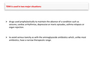 TDM is used in two major situations:
 drugs used prophylactically to maintain the absence of a condition such as
seizures, cardiac arrhythmias, depressive or manic episodes, asthma relapses or
organ rejection.
 to avoid serious toxicity as with the aminoglycoside antibiotics which, unlike most
antibiotics, have a narrow therapeutic range.
 