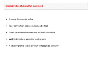 Characteristics of drugs that monitored
 Narrow therapeutic index
 Poor correlation between dose and effect
 Good correlation between serum level and effect
 Wide interpatient variation in clearance
 A toxicity profile that is difficult to recognize clinically
 