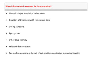 What information is required for interpretation?
 Time of sample in relation to last dose
 Duration of treatment with the current dose
 Dosing schedule
 Age, gender
 Other drug therapy
 Relevant disease states
 Reason for request e.g. lack of effect, routine monitoring, suspected toxicity
 