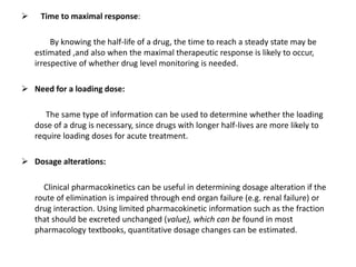  Time to maximal response:
By knowing the half-life of a drug, the time to reach a steady state may be
estimated ,and also when the maximal therapeutic response is likely to occur,
irrespective of whether drug level monitoring is needed.
 Need for a loading dose:
The same type of information can be used to determine whether the loading
dose of a drug is necessary, since drugs with longer half-lives are more likely to
require loading doses for acute treatment.
 Dosage alterations:
Clinical pharmacokinetics can be useful in determining dosage alteration if the
route of elimination is impaired through end organ failure (e.g. renal failure) or
drug interaction. Using limited pharmacokinetic information such as the fraction
that should be excreted unchanged (value), which can be found in most
pharmacology textbooks, quantitative dosage changes can be estimated.
 