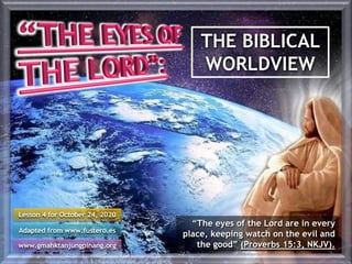 THE BIBLICAL
WORLDVIEW
Lesson 4 for October 24, 2020
Adapted from www.fustero.es
www.gmahktanjungpinang.org
“The eyes of the Lord are in every
place, keeping watch on the evil and
the good” (Proverbs 15:3, NKJV).
 