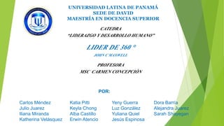 UNIVERSIDAD LATINA DE PANAMÁ 
SEDE DE DAVID 
MAESTRÍA EN DOCENCIA SUPERIOR 
CATEDRA 
“LIDERAZGO Y DESARROLLO HUMANO” 
LIDER DE 360 ° 
JOHN C MAXWELL 
PROFESORA 
MSC CARMEN CONCEPCIÓN 
POR: 
Carlos Méndez Katia Pitti Yeny Guerra Dora Barría 
Julio Juarez Keyla Chong Luz González Alejandra Juarez 
Iliana Miranda Alba Castillo Yuliana Quiel Sarah Shayegan 
Katherina Velásquez Erwin Atencio Jesús Espinosa 
 