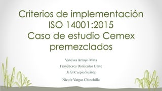 Criterios de implementación
ISO 14001:2015
Caso de estudio Cemex
premezclados
Vanessa Arroyo Mata
Franchesca Barrientos Ulate
Jafet Carpio Suárez
Nicole Vargas Chinchilla
 