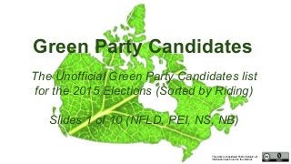 This work is considered Public Domain, all
information was found on the internet.
Green Party Candidates
The Unofficial Green Party Candidates list
for the 2015 Elections (Sorted by Riding)
Slides 1 of 10 (NFLD, PEI, NS, NB)
 