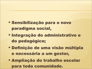 Sensibilização para o novo paradigma social,  Integração do administrativo e do pedagógico;  Definição de uma visão múltipla e necessária a um gestor,  Ampliação do trabalho escolar para toda comunidade. 