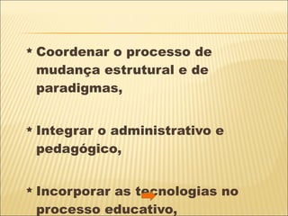 Coordenar o processo de mudança estrutural e de paradigmas,  Integrar o administrativo e pedagógico, Incorporar as tecnologias no processo educativo,  