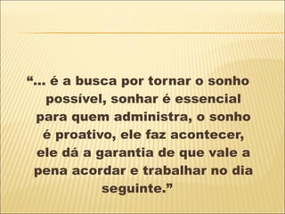 “ ... é a busca por tornar o sonho possível, sonhar é essencial para quem administra, o sonho é proativo, ele faz acontecer, ele dá a garantia de que vale a pena acordar e trabalhar no dia seguinte.”  