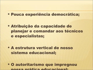 Pouca experiência democrática; Atribuição da capacidade de planejar e comandar aos técnicos  e especialistas; A estrutura vertical de nosso sistema educacional; O autoritarismo que impregnou nossa prática educacional; 