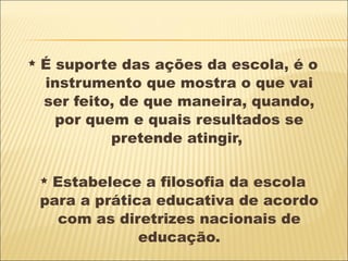 É suporte das ações da escola, é o instrumento que mostra o que vai ser feito, de que maneira, quando, por quem e quais resultados se pretende atingir,  Estabelece a filosofia da escola para a prática educativa de acordo com as diretrizes nacionais de educação. 