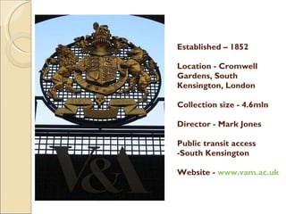 Established – 1852 Location - Cromwell Gardens, South Kensington, London Collection size - 4.6mln Director - Mark Jones Public transit access -South Kensington  Website -  www.vam.ac.uk 