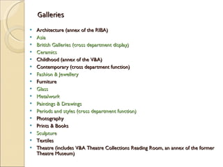 Galleries Architecture (annex of the RIBA) Asia British Galleries (cross department display) Ceramics Childhood (annex of the V&A) Contemporary (cross department function) Fashion & Jewellery Furniture Glass Metalwork Paintings & Drawings Periods and styles (cross department function) Photography Prints & Books Sculpture Textiles Theatre (includes V&A Theatre Collections Reading Room, an annex of the former Theatre Museum) 