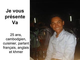 Je vous présente Va 25 ans, cambodgien, cuisinier, parlant français, anglais et khmer 