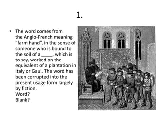 1.
• The word comes from
  the Anglo-French meaning
  "farm hand”, in the sense of
  someone who is bound to
  the soil of a ____, which is
  to say, worked on the
  equivalent of a plantation in
  Italy or Gaul. The word has
  been corrupted into the
  present usage form largely
  by fiction.
  Word?
  Blank?
 