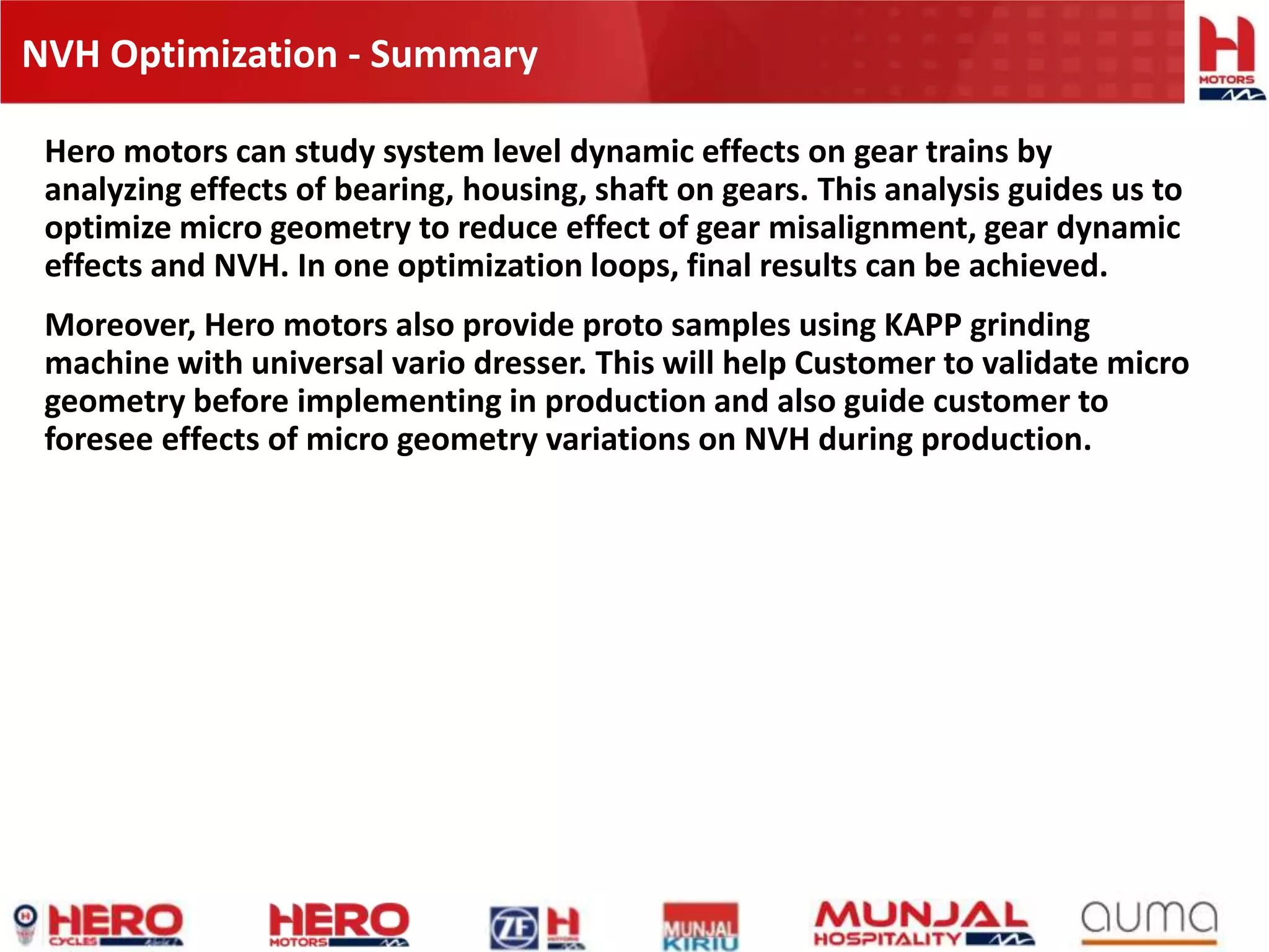 NVH Optimization - Summary
Hero motors can study system level dynamic effects on gear trains by
analyzing effects of bearing, housing, shaft on gears. This analysis guides us to
optimize micro geometry to reduce effect of gear misalignment, gear dynamic
effects and NVH. In one optimization loops, final results can be achieved.
Moreover, Hero motors also provide proto samples using KAPP grinding
machine with universal vario dresser. This will help Customer to validate micro
geometry before implementing in production and also guide customer to
foresee effects of micro geometry variations on NVH during production.
 