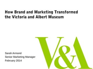 How Brand and Marketing Transformed
the Victoria and Albert Museum

Sarah Armond
Senior Marketing Manager
February 2014

 