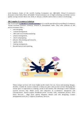 scale business. Some of the world's leading Companies use Affordable Virtual E-commerce
Assistance from India. These affordable Virtual assistance are of high technology and better service
quality owing to lesser labor cost. India, is always a reliable name when it comes to technology
360 Complete E-commerce Solutions
One such expert e-commerce virtual assistance is E-comVA specialized in providing E-Commerce
Virtual Assistant business solutions, situated at Ahmedabad, India. They offer plethora of full
service assistance like :
• web designing
• content management
• SEO and social media marketing
• project management,
• email campaigning,
• advance data mining and research,
• quality check,
• hosting management,
• documentation and reporting.
These unique services will create higher profit results for you, focus and stunning designs,
flexible, scalable & creative solutions to help you grow and succeed on-line. Managing the
virtual space is equivalent to creating a niche in the market. The advantage is their multiple
layered services like -Multi Level and categories of e-commerce Integration and
Customization, Search engine friendliness,more security, fully automated process, Data
Entry Services , High pixel quality Magento themes and web designing, content
management with 24 x 7 support consultancy services.
 