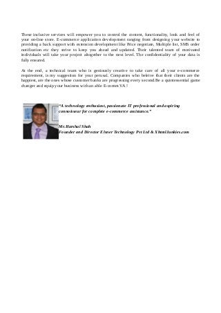 These inclusive services will empower you to control the content, functionality, look and feel of
your on-line store. E-commerce application development ranging from designing your website to
providing a back support with extension development like Price negotiate, Multiple list, SMS order
notification etc they strive to keep you ahead and updated. Their talented team of motivated
individuals will take your project altogether to the next level. The confidentiality of your data is
fully ensured.
At the end, a technical team who is geniously creative to take care of all your e-commerce
requirement, is my suggestion for your perusal. Companies who beleive that their clients are the
happiest, are the ones whose customer banks are progressing every second.Be a quintessential game
changer and equip your business with an able E-comm VA !
“A technology enthusiast, passionate IT professional and aspiring
connoisseur for complete e-commerce assistance.”
Mr.Harshal Shah
Founder and Director Elsner Technology Pvt Ltd & XhtmlJunkies.com
 