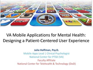 VA Mobile Applications for Mental Health:
Designing a Patient-Centered User Experience
Julia Hoffman, Psy.D.
Mobile Apps Lead | Clinical Psychologist
National Center for PTSD (VA)
Faculty Affiliate
National Center for Telehealth & Technology (DoD)
 