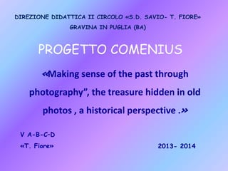 DIREZIONE DIDATTICA II CIRCOLO «S.D. SAVIO- T. FIORE»
GRAVINA IN PUGLIA (BA)

PROGETTO COMENIUS
«Making sense of the past through
photography”, the treasure hidden in old

photos , a historical perspective .»
V A-B-C–D
«T. Fiore»

2013- 2014

 