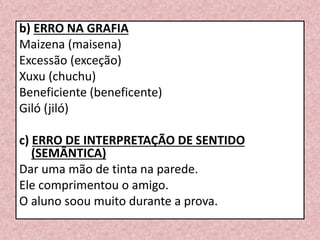 b) ERRO NA GRAFIA
Maizena (maisena)
Excessão (exceção)
Xuxu (chuchu)
Beneficiente (beneficente)
Giló (jiló)
c) ERRO DE INTERPRETAÇÃO DE SENTIDO
(SEMÂNTICA)
Dar uma mão de tinta na parede.
Ele comprimentou o amigo.
O aluno soou muito durante a prova.
 