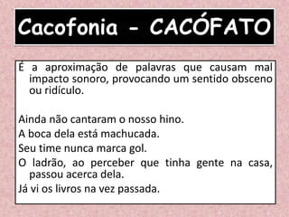 Cacofonia - CACÓFATO
É a aproximação de palavras que causam mal
impacto sonoro, provocando um sentido obsceno
ou ridículo.
Ainda não cantaram o nosso hino.
A boca dela está machucada.
Seu time nunca marca gol.
O ladrão, ao perceber que tinha gente na casa,
passou acerca dela.
Já vi os livros na vez passada.
 
