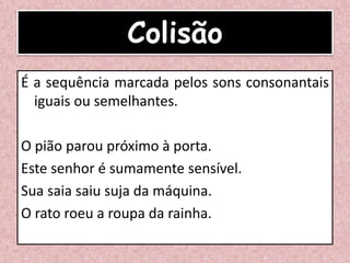 Colisão
É a sequência marcada pelos sons consonantais
iguais ou semelhantes.
O pião parou próximo à porta.
Este senhor é sumamente sensível.
Sua saia saiu suja da máquina.
O rato roeu a roupa da rainha.
 