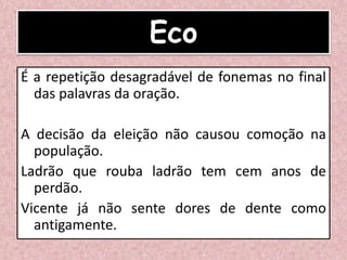 Eco
É a repetição desagradável de fonemas no final
das palavras da oração.
A decisão da eleição não causou comoção na
população.
Ladrão que rouba ladrão tem cem anos de
perdão.
Vicente já não sente dores de dente como
antigamente.
 