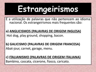 Estrangeirismos
É a utilização de palavras que não pertencem ao idioma
nacional. Os estrangeirismos mais frequentes são:
a) ANGLICISMOS (PALAVRAS DE ORIGEM INGLESA)
Hot dog, play ground, shopping, bacon.
b) GALICISMO (PALAVRAS DE ORIGEM FRANCESA)
Abat-jour, carnet, garage, menu.
c) ITALIANISMO (PALAVRAS DE ORIGEM ITALIANA)
Bambino, cascata, cicerone, fiasco, caricato.
 