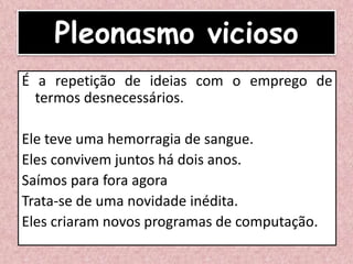 Pleonasmo vicioso
É a repetição de ideias com o emprego de
termos desnecessários.
Ele teve uma hemorragia de sangue.
Eles convivem juntos há dois anos.
Saímos para fora agora
Trata-se de uma novidade inédita.
Eles criaram novos programas de computação.
 