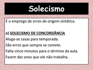 Solecismo
É o emprego de erros de origem sintática.
a) SOLECISMO DE CONCORDÂNCIA
Aluga-se casas para temporada.
São erros que sempre se comete.
Falta cinco minutos para o término da aula.
Fazem dez anos que ele não trabalha.
 