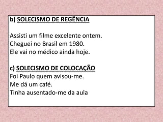 b) SOLECISMO DE REGÊNCIA
Assisti um filme excelente ontem.
Cheguei no Brasil em 1980.
Ele vai no médico ainda hoje.
c) SOLECISMO DE COLOCAÇÃO
Foi Paulo quem avisou-me.
Me dá um café.
Tinha ausentado-me da aula
 
