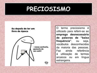 PRECIOSISMO
O termo preciosismo é
utilizado para referir-se ao
emprego desnecessário
de palavras de “baixa
frequência”, ou seja,
vocábulos desconhecidos
da maioria das pessoas.
Faz ainda referência
à utilização de termos
arcaicos ou em língua
estrangeira.
 
