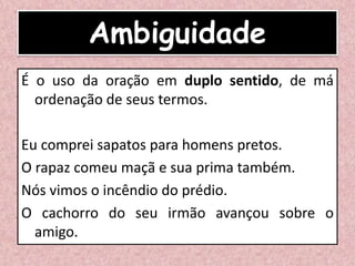Ambiguidade
É o uso da oração em duplo sentido, de má
ordenação de seus termos.
Eu comprei sapatos para homens pretos.
O rapaz comeu maçã e sua prima também.
Nós vimos o incêndio do prédio.
O cachorro do seu irmão avançou sobre o
amigo.
 