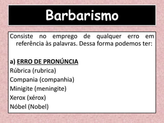 Barbarismo
Consiste no emprego de qualquer erro em
referência às palavras. Dessa forma podemos ter:
a) ERRO DE PRONÚNCIA
Rúbrica (rubrica)
Compania (companhia)
Minigite (meningite)
Xerox (xérox)
Nóbel (Nobel)
 