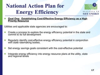 National Action Plan for  Energy Efficiency Goal One:  Establishing Cost-Effective Energy Efficiency as a High Priority Resource Utilities and applicable state agencies are encouraged to:  Create a process to explore the energy efficiency potential in the state and commit to its full development Regularly identify cost-effective energy efficiency potential in conjunction with state ratemaking bodies. Set energy savings goals consistent with the cost-effective potential Integrate energy efficiency into energy resource plans at the utility, state and regional levels 