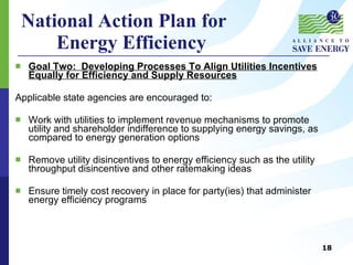 National Action Plan for  Energy Efficiency Goal Two:  Developing Processes To Align Utilities Incentives Equally for Efficiency and Supply Resources Applicable state agencies are encouraged to: Work with utilities to implement revenue mechanisms to promote utility and shareholder indifference to supplying energy savings, as compared to energy generation options Remove utility disincentives to energy efficiency such as the utility throughput disincentive and other ratemaking ideas Ensure timely cost recovery in place for party(ies) that administer energy efficiency programs 