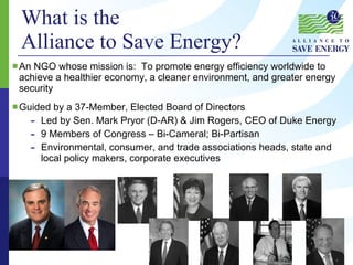 What is the  Alliance to Save Energy?   An NGO whose mission is:  To promote energy efficiency worldwide to achieve a healthier economy, a cleaner environment, and greater energy security Guided by a 37-Member, Elected Board of Directors Led by Sen. Mark Pryor (D-AR) & Jim Rogers, CEO of Duke Energy 9 Members of Congress – Bi-Cameral; Bi-Partisan Environmental, consumer, and trade associations heads, state and local policy makers, corporate executives 