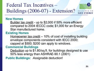 Federal Tax Incentives –  Buildings (2006-07) - Extension? New Homes   Builder tax credit  - up to $2,000 if 50% more efficient compared to 2004 IECCC code; $1,000 for an Energy Star manufactured home. Existing Homes Homeowner tax credit  – 10% of cost of installing building envelope components consistent with IECC 2000; capped at $500; $200 can apply to windows. Commercial Buildings  Deduction  up to $1.80/sq.ft. for buildings designed to use 50% less energy than ASHRAE-90.1 (2001) Public Buildings:   Assignable  deduction! 