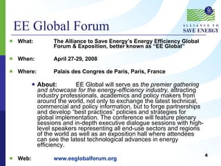 What:  The Alliance to Save Energy’s Energy Efficiency Global  Forum & Exposition, better known as “EE Global” When:  April 27-29, 2008 Where:  Palais des Congres de Paris, Paris, France About: EE Global will serve as  the premier gathering and showcase for the energy-efficiency industry,  attracting industry professionals, academics and policy makers from around the world, not only to exchange the latest technical, commercial and policy information, but to forge partnerships and develop “best practices” policies and strategies for global implementation. The conference will feature plenary sessions and in-depth executive dialogue sessions with high-level speakers representing all end-use sectors and regions of the world as well as an exposition hall where attendees can see the latest technological advances in energy efficiency. Web: www.eeglobalforum.org EE Global Forum 