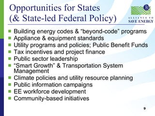 Opportunities for States (& State-led Federal Policy) Building energy codes & “beyond-code” programs Appliance & equipment standards Utility programs and policies; Public Benefit Funds Tax incentives and project finance Public sector leadership “ Smart Growth” & Transportation System Management Climate policies and utility resource planning Public information campaigns EE workforce development Community-based initiatives 