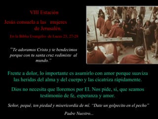 VII I Estación Jesús consuela a las  mujeres  de Jerusalén. En la Biblia Evangelio  de Lucas 23, 27-28 Señor, pequé, ten piedad y misericordia de mí. “ Date un golpecito en el pecho”  Padre Nuestro... Frente a dolor, lo importante es asumirlo con amor porque suaviza las heridas del alma y del cuerpo y las cicatriza rápidamente. Dios no necesita que lloremos por El. Nos pide, si, que seamos testimonio de fe, esperanza y amor. “ Te adoramos Cristo y te bendecimos porque con tu santa cruz redimiste  al mundo . ” 