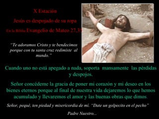 X  Estación   Jesús es despojado de su ropa En la Biblia  Evangelio de Mateo 27,35 Cuando uno no está apegado a nada, soporta  mansamente  las p é rdidas y despojos. Señor concédeme la gracia de poner mi corazón y mi deseo en los bienes eternos porque al final de nuestra vida dejaremos lo que hemos acumulado y  llevaremos  el amor y las buenas  obras  que  dimos . Señor, pequé, ten piedad y misericordia de mí. “ Date un golpecito en el pecho”  Padre Nuestro... “ Te adoramos Cristo y te bendecimos porque con tu santa cruz redimiste  al mundo . ” 