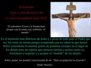 X I Estación   Jesús es clavado en la Cruz En la Biblia  Evangelio de Juan 19,25 Señor, pequé, ten piedad y misericordia de mí. “ Date un golpecito en el pecho”  Padre Nuestro... Es el momento mas doloroso de Jesús y a pesar de todo  pide  al Padre que no  los  tome en cuenta porque comprende que no saben lo que hacen. Señor concédeme la enorme gracia de ponerme siempre en el lugar de los demás para no esperar que piensen sientan o actúen como yo. Enséñame a respetar  y a aceptar  el  “ modelo ”  de los demás. “ Te adoramos Cristo y te bendecimos porque con tu santa cruz redimiste  al mundo . ” 