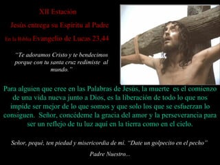 XI I Estación     Jesús entrega su Espíritu al Padre En la Biblia  Evangelio de Lucas 23,44   Señor, pequé, ten piedad y misericordia de mí. “ Date un golpecito en el pecho”  Padre Nuestro... Para alguien que cree en las Palabras de Jesús, la muerte  es el comienzo de una vida nueva junto a Dios, es la liberación de todo lo que nos imp ide  ser  mejor de lo que somos  y que solo los que se esfuerzan lo  consiguen .  Señor, concédeme la gracia del amor y la perseverancia para ser un reflejo de tu luz aquí en la tierra como en el cielo. “ Te adoramos Cristo y te bendecimos porque con tu santa cruz redimiste  al mundo . ” 