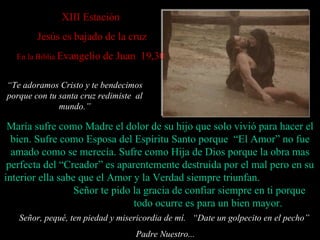 XII I Estación   Jesús es bajado de la cruz En la Biblia  Evangelio de Juan  19,30 Señor, pequé, ten piedad y misericordia de mí.  “ Date un golpecito en el pecho”  Padre Nuestro... María sufre como Madre  el dolor de  su hijo que  solo  vivió para hacer el bien.   Sufre como Esposa del Espíritu Santo porque  “El Amor” no fue amado  como se merecía .   Sufre como Hija de Dios porque la obra mas perfecta del “Creador” es  aparentemente  destruida por el  mal  pero en su interior  ella  sabe que el Amor  y la Verdad  siempre triunfa n .  Señor te pido la gracia de confiar  siempre  en ti porque  todo ocurre  es para un bien mayor . “ Te adoramos Cristo y te bendecimos porque con tu santa cruz redimiste  al mundo . ” 