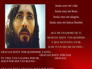 Jesús eres mi vida Jesús eres mi bien. Jesús eres mi alegría. Jesús eres mi única ilusión. QUE ME ENAMORE DE TI. MI BUEN JESÜS  TAN QUERIDO. Y QUE NO PUEDA VIVIR. SI DE TI UN DIA ME OLVIDO...  GRACIAS JESÚS  POR QUERERME TANTO...  GRACIAS JESÚS  POR DAR TU VIDA TAN VALIOSA POR MI...  GRACIAS JESÚS POR SER TAN BUENO...  GRACIAS JESÚS  GRACIAS JESÚS POR TODO... 