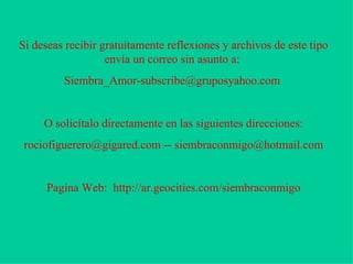 Si deseas recibir gratuitamente reflexiones y archivos de este tipo envía un correo sin asunto a:  Siembra_Amor-subscribe@gruposyahoo.com  O solicítalo directamente en las siguientes direcciones: rociofiguerero@gigared.com -- siembraconmigo@hotmail.com Pagina Web:  http://ar.geocities.com/siembraconmigo 
